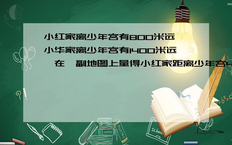 小红家离少年宫有800米远,小华家离少年宫有1400米远,在一副地图上量得小红家距离少年宫4厘米,在这副图小华家与少年宫相距多少厘米?急要算式