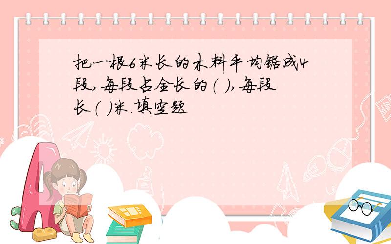 把一根6米长的木料平均锯成4段,每段占全长的（ ）,每段长（ ）米.填空题