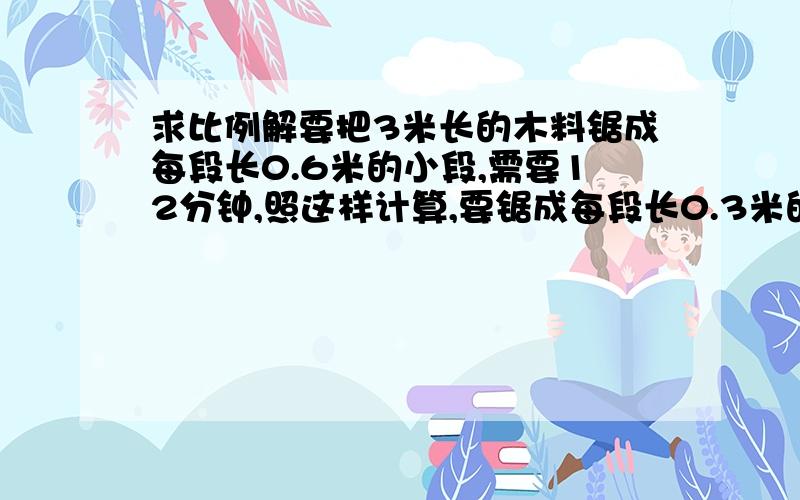 求比例解要把3米长的木料锯成每段长0.6米的小段,需要12分钟,照这样计算,要锯成每段长0.3米的小段,需要多少分钟?(用比例解)