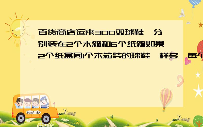 百货商店运来300双球鞋,分别装在2个木箱和6个纸箱如果2个纸盒同1个木箱装的球鞋一样多,每个木箱比每个纸盒多装多少双球鞋算式