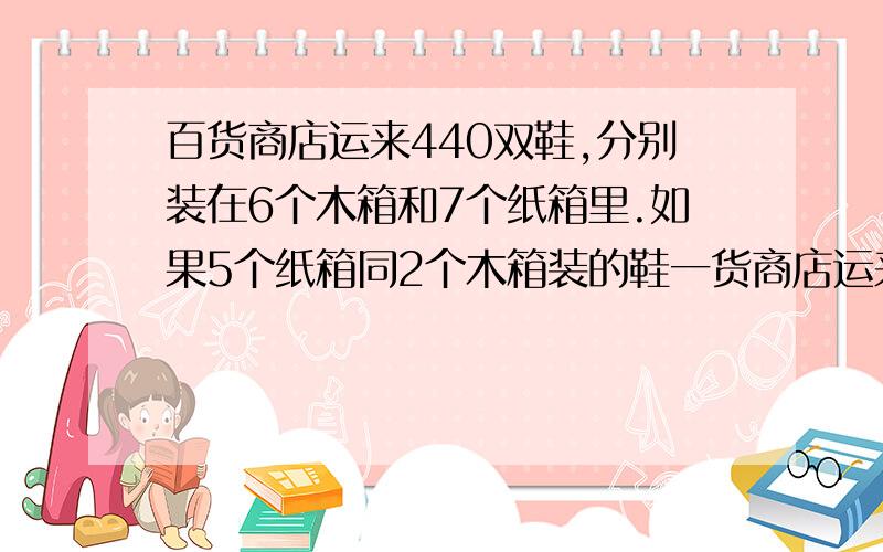 百货商店运来440双鞋,分别装在6个木箱和7个纸箱里.如果5个纸箱同2个木箱装的鞋一货商店运来440双鞋,分别装在6个木箱和7个纸箱里.如果5个纸箱同2个木箱装的鞋一样多,想一想,每个木箱和每