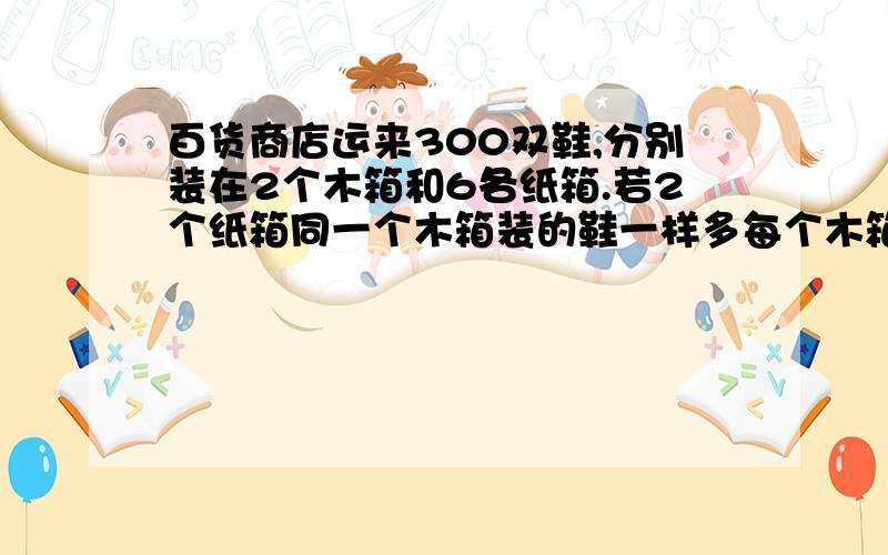 百货商店运来300双鞋,分别装在2个木箱和6各纸箱.若2个纸箱同一个木箱装的鞋一样多每个木箱和纸箱各几双