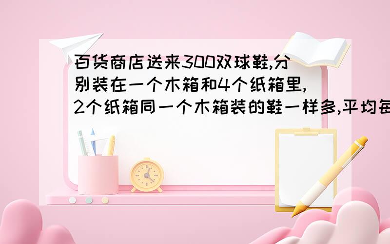 百货商店送来300双球鞋,分别装在一个木箱和4个纸箱里,2个纸箱同一个木箱装的鞋一样多,平均每个木箱装球鞋多少双?不能用方程解