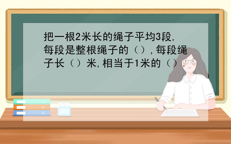 把一根2米长的绳子平均3段,每段是整根绳子的（）,每段绳子长（）米,相当于1米的（）.