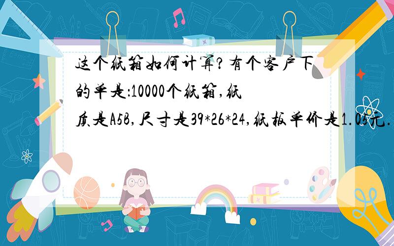 这个纸箱如何计算?有个客户下的单是：10000个纸箱,纸质是A5B,尺寸是39*26*24,纸板单价是1.05元.如何计算一个纸箱成本价和出厂报价?如何计算所需纸板的面积和需要的尺码?