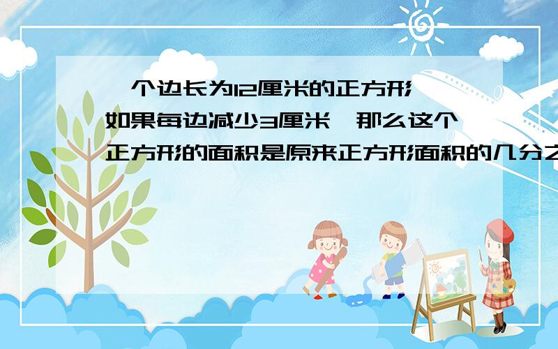 一个边长为12厘米的正方形,如果每边减少3厘米,那么这个正方形的面积是原来正方形面积的几分之几?