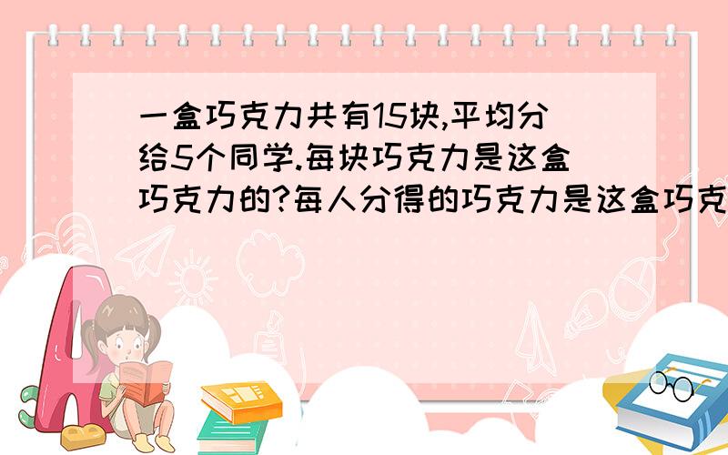 一盒巧克力共有15块,平均分给5个同学.每块巧克力是这盒巧克力的?每人分得的巧克力是这盒巧克力的?