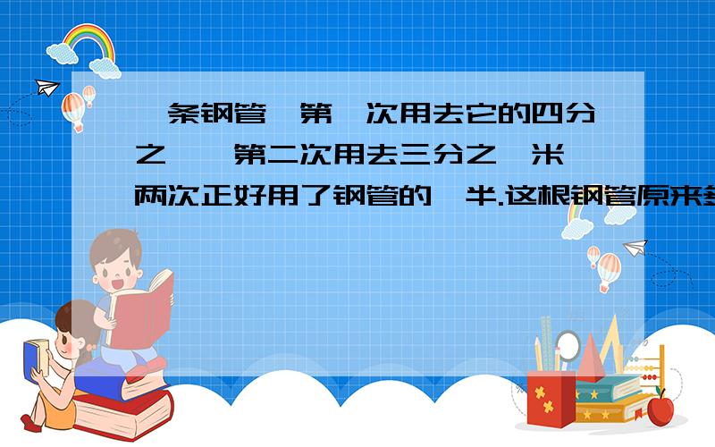 一条钢管,第一次用去它的四分之一,第二次用去三分之一米,两次正好用了钢管的一半.这根钢管原来多少米?