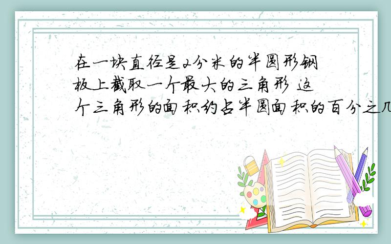 在一块直径是2分米的半圆形钢板上截取一个最大的三角形 这个三角形的面积约占半圆面积的百分之几 急