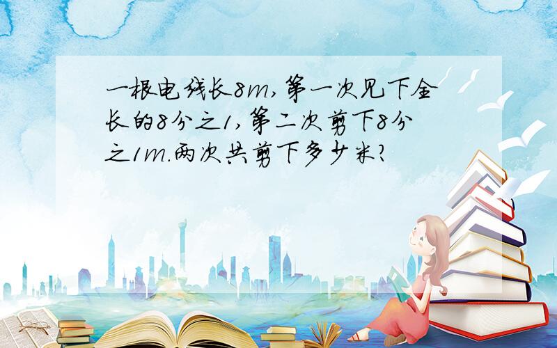 一根电线长8m,第一次见下全长的8分之1,第二次剪下8分之1m.两次共剪下多少米?