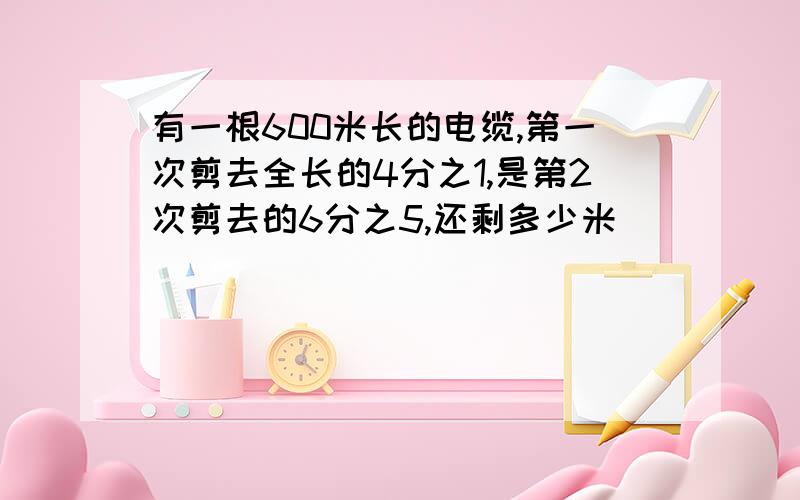 有一根600米长的电缆,第一次剪去全长的4分之1,是第2次剪去的6分之5,还剩多少米