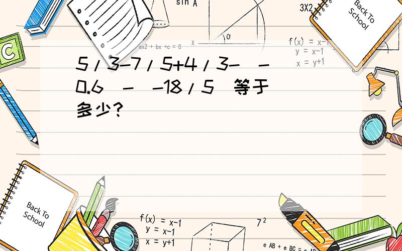 5/3-7/5+4/3-(-0.6)-(-18/5)等于多少?