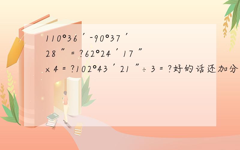 110°36′-90°37′28″＝?62°24′17″×4＝?102°43′21″÷3＝?好的话还加分没有也可以