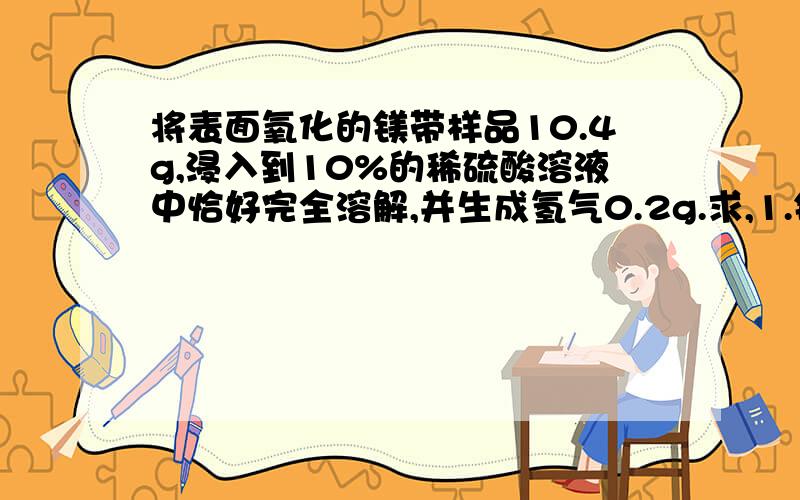 将表面氧化的镁带样品10.4g,浸入到10%的稀硫酸溶液中恰好完全溶解,并生成氢气0.2g.求,1.镁带样品中单质镁的质量2稀硫酸的质量3反应后所得溶液的质量分数.