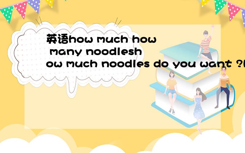 英语how much how many noodleshow much noodles do you want ?how many noodles do you want ?哪个对,为什么,noodle应该是可数名词吧