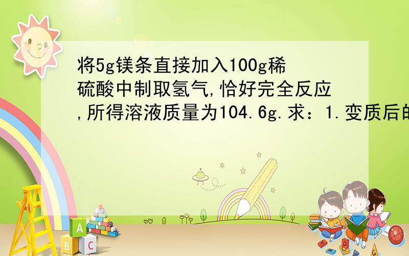 将5g镁条直接加入100g稀硫酸中制取氢气,恰好完全反应,所得溶液质量为104.6g.求：1.变质后的镁条中单质镁的质量分数2.所得溶液的溶质质量分数