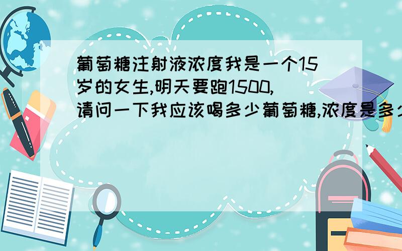 葡萄糖注射液浓度我是一个15岁的女生,明天要跑1500,请问一下我应该喝多少葡萄糖,浓度是多少,葡萄糖注射液能喝么?