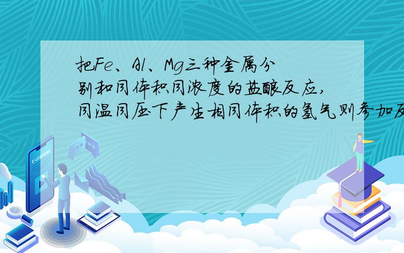 把Fe、Al、Mg三种金属分别和同体积同浓度的盐酸反应,同温同压下产生相同体积的氢气则参加反应的金属（）A、所失去电子数相等B、质量相等C、物质的量相等D、质量比为28:12:9答案是A、D,我