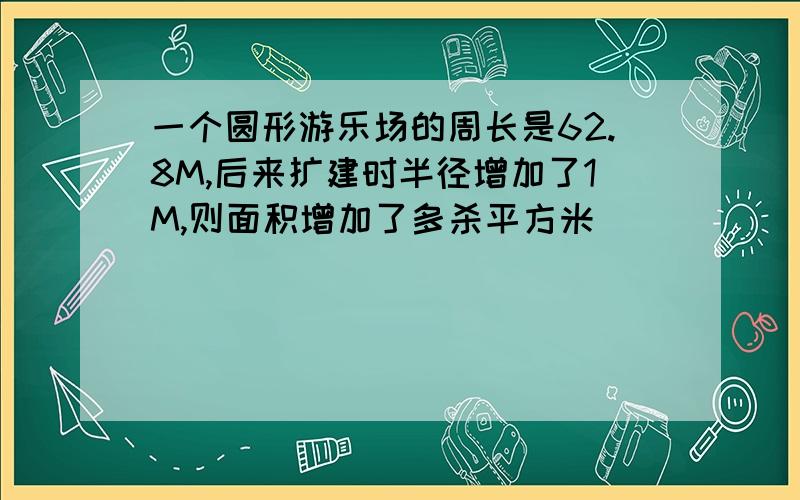 一个圆形游乐场的周长是62.8M,后来扩建时半径增加了1M,则面积增加了多杀平方米