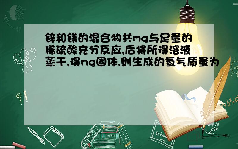 锌和镁的混合物共mg与足量的稀硫酸充分反应,后将所得溶液蒸干,得ng固体,则生成的氢气质量为