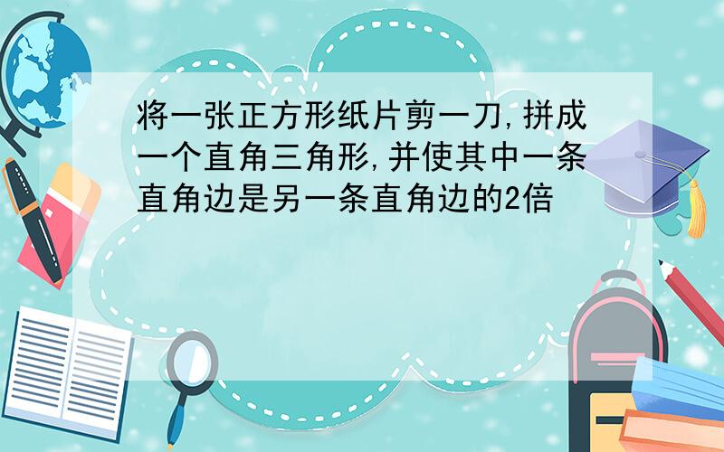 将一张正方形纸片剪一刀,拼成一个直角三角形,并使其中一条直角边是另一条直角边的2倍