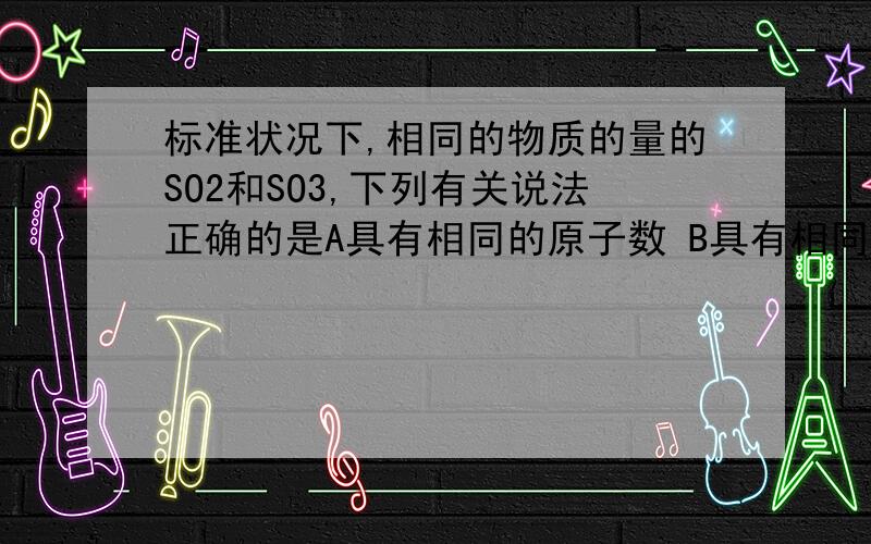 标准状况下,相同的物质的量的SO2和SO3,下列有关说法正确的是A具有相同的原子数 B具有相同的氧原子数C具有相同的质量 D质量比为4：5要讲明原因哦