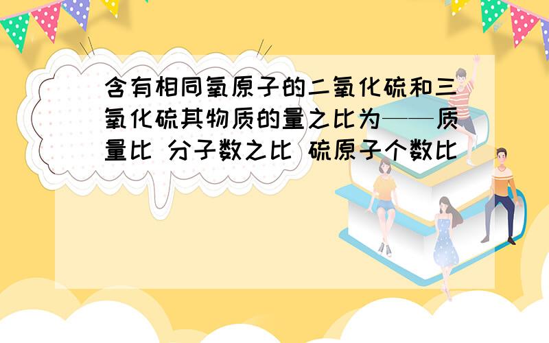 含有相同氧原子的二氧化硫和三氧化硫其物质的量之比为——质量比 分子数之比 硫原子个数比