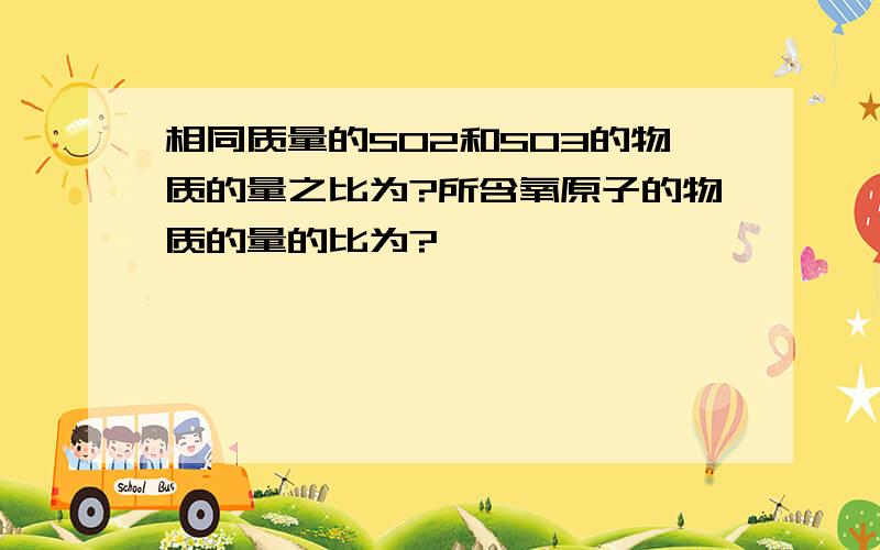 相同质量的SO2和SO3的物质的量之比为?所含氧原子的物质的量的比为?