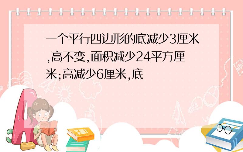 一个平行四边形的底减少3厘米,高不变,面积减少24平方厘米;高减少6厘米,底