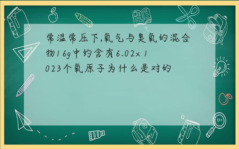 常温常压下,氧气与臭氧的混合物16g中约含有6.02×1023个氧原子为什么是对的