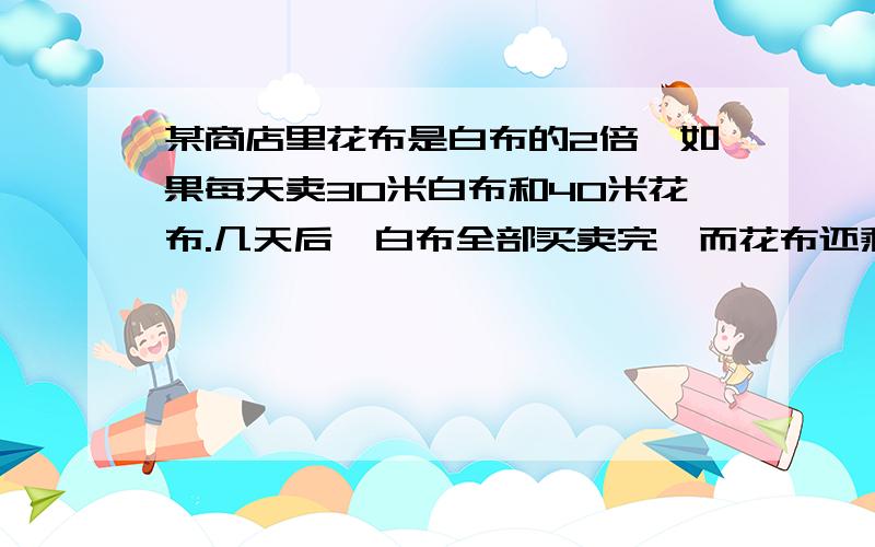 某商店里花布是白布的2倍,如果每天卖30米白布和40米花布.几天后,白布全部买卖完,而花布还剩下120米,原来 库存花布多少米?