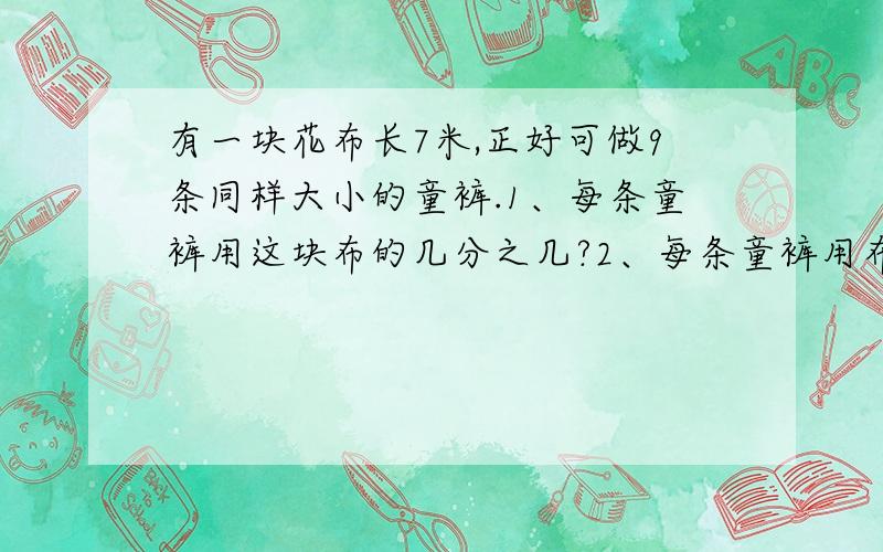 有一块花布长7米,正好可做9条同样大小的童裤.1、每条童裤用这块布的几分之几?2、每条童裤用布几分之几米?