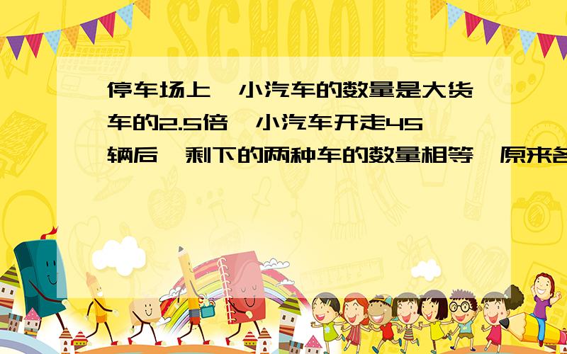 停车场上,小汽车的数量是大货车的2.5倍,小汽车开走45辆后,剩下的两种车的数量相等,原来各有多少辆车