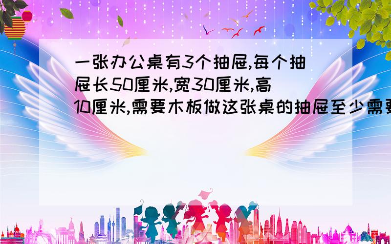 一张办公桌有3个抽屉,每个抽屉长50厘米,宽30厘米,高10厘米,需要木板做这张桌的抽屉至少需要木板（ ）平方厘米,合（ ）平方米