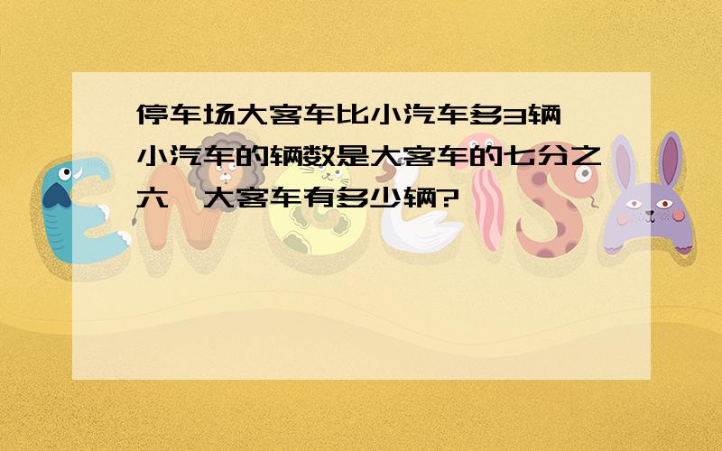 停车场大客车比小汽车多3辆,小汽车的辆数是大客车的七分之六,大客车有多少辆?