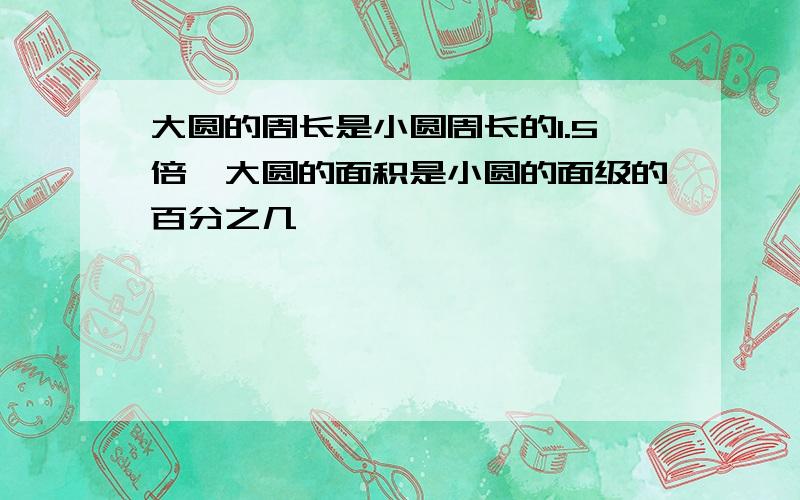 大圆的周长是小圆周长的1.5倍,大圆的面积是小圆的面级的百分之几