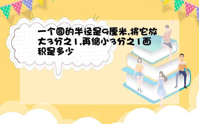 一个圆的半径是9厘米,将它放大3分之1,再缩小3分之1面积是多少