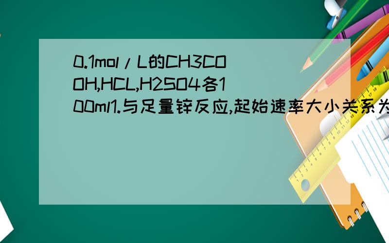 0.1mol/L的CH3COOH,HCL,H2SO4各100ml1.与足量锌反应,起始速率大小关系为:2.与同浓度的NaOH反应,消耗NaOH的体积大小为：3.与足量的锌反应,生成的H2体积大小为：