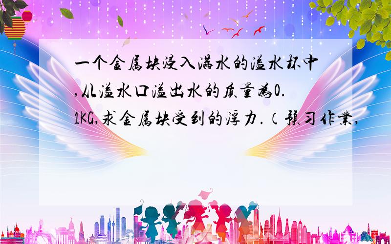 一个金属块浸入满水的溢水杯中,从溢水口溢出水的质量为0.1KG,求金属块受到的浮力.（预习作业,