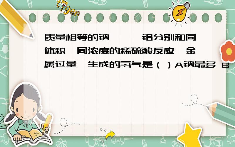 质量相等的钠,镁,铝分别和同体积,同浓度的稀硫酸反应,金属过量,生成的氢气是（）A钠最多 B镁最多 C铝最多 D一样多（提示：2Na+2H2O=2NaOH+H2）又是质量相等,又是金属过量怎么理解?