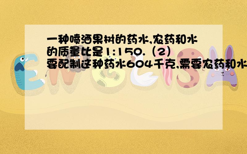 一种喷洒果树的药水,农药和水的质量比是1:150.（2）要配制这种药水604千克,需要农药和水各多少千克?