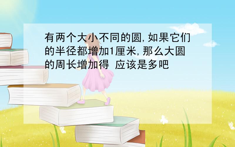 有两个大小不同的圆,如果它们的半径都增加1厘米,那么大圆的周长增加得 应该是多吧