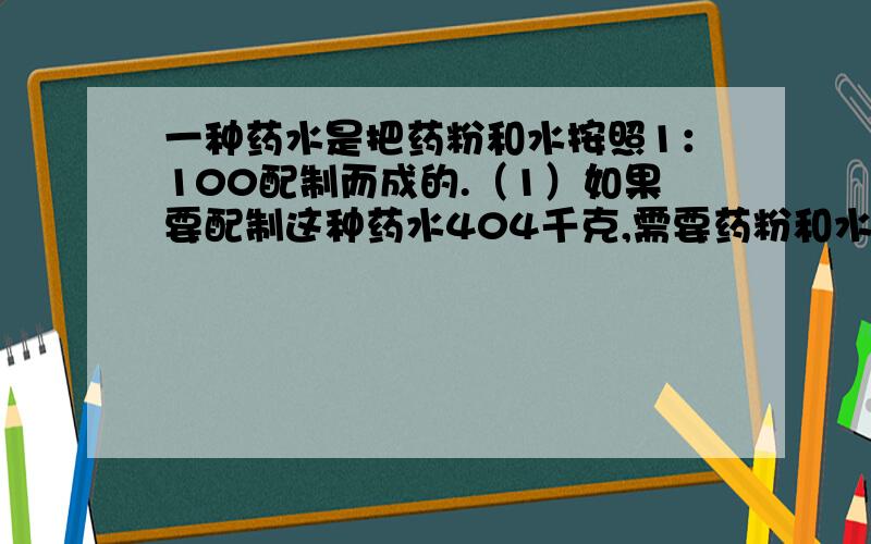 一种药水是把药粉和水按照1：100配制而成的.（1）如果要配制这种药水404千克,需要药粉和水各多少千克?用12.5克纯药粉可配制这种药水多少克?