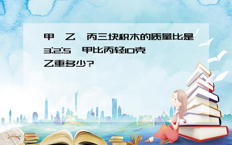 甲、乙、丙三块积木的质量比是3:2:5,甲比丙轻10克,乙重多少?