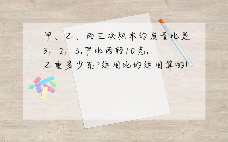 甲、乙、丙三块积木的质量比是3：2：5,甲比丙轻10克,乙重多少克?运用比的运用算哟!