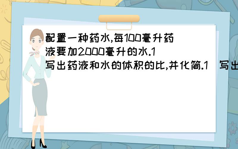 配置一种药水,每100毫升药液要加2000毫升的水.1）写出药液和水的体积的比,并化简.1）写出药液和水的体积的比,并化简.（2）写出药液和药水的体积比,并化简.