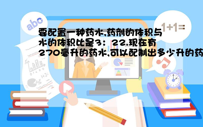 要配置一种药水,药剂的体积与水的体积比是3：22.现在有270毫升的药水,可以配制出多少升的药水?