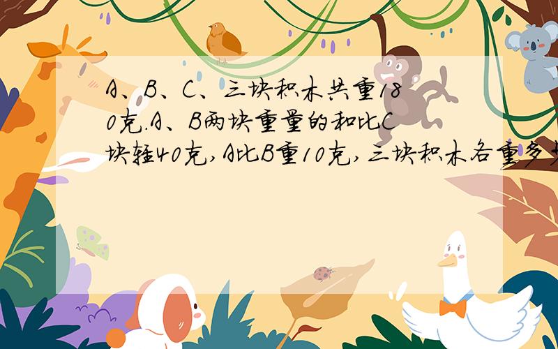 A、B、C、三块积木共重180克.A、B两块重量的和比C块轻40克,A比B重10克,三块积木各重多少克?