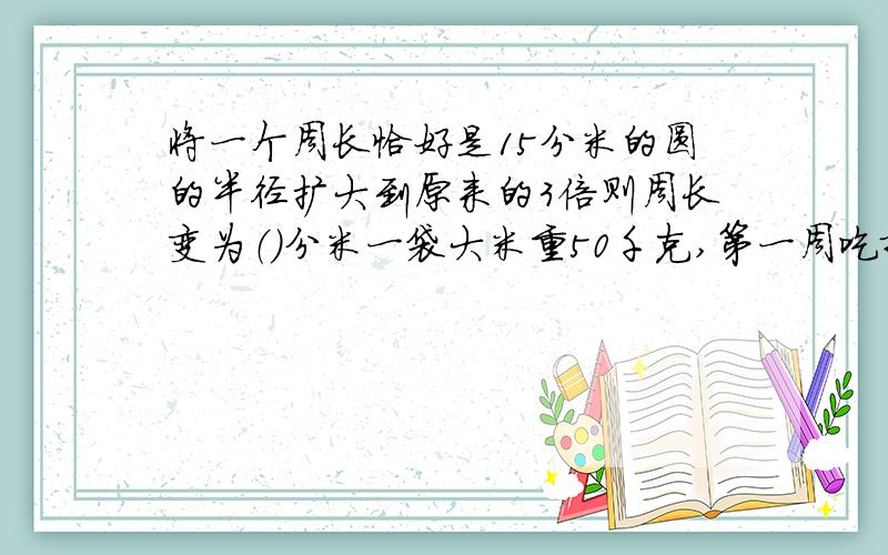 将一个周长恰好是15分米的圆的半径扩大到原来的3倍则周长变为（）分米一袋大米重50千克,第一周吃掉了他的四分之一,还剩（）千克一个直径为10米水池,周围有一条环行小路,路面宽3米,小路