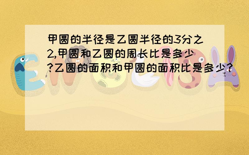 甲圆的半径是乙圆半径的3分之2,甲圆和乙圆的周长比是多少?乙圆的面积和甲圆的面积比是多少?